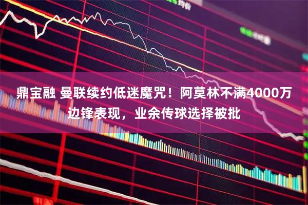 鼎宝融 曼联续约低迷魔咒！阿莫林不满4000万边锋表现，业余传球选择被批