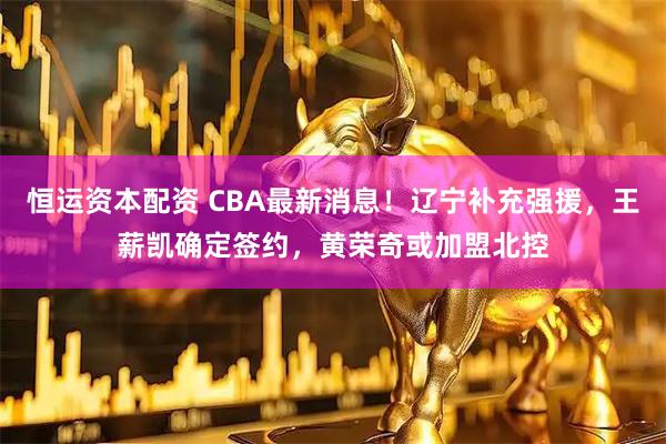 恒运资本配资 CBA最新消息！辽宁补充强援，王薪凯确定签约，黄荣奇或加盟北控