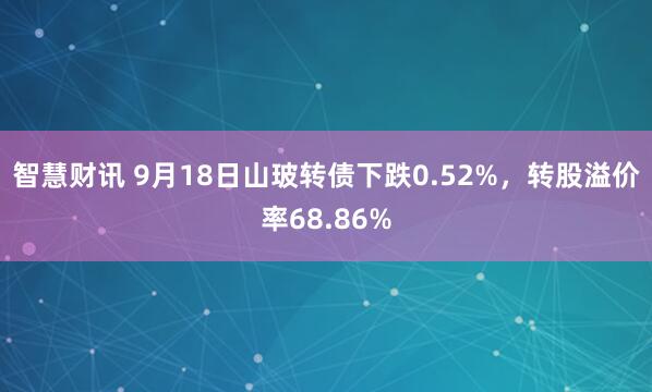 智慧财讯 9月18日山玻转债下跌0.52%，转股溢价率68.86%