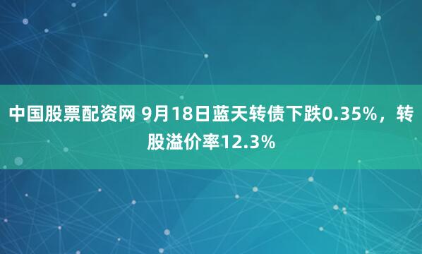 中国股票配资网 9月18日蓝天转债下跌0.35%，转股溢价率12.3%