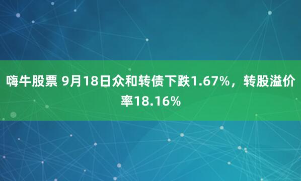 嗨牛股票 9月18日众和转债下跌1.67%，转股溢价率18.16%
