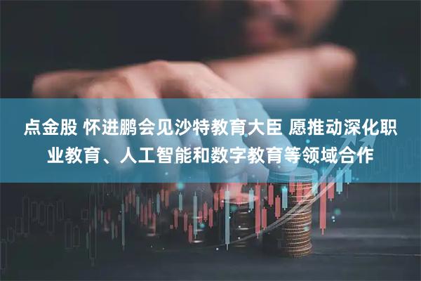 点金股 怀进鹏会见沙特教育大臣 愿推动深化职业教育、人工智能和数字教育等领域合作