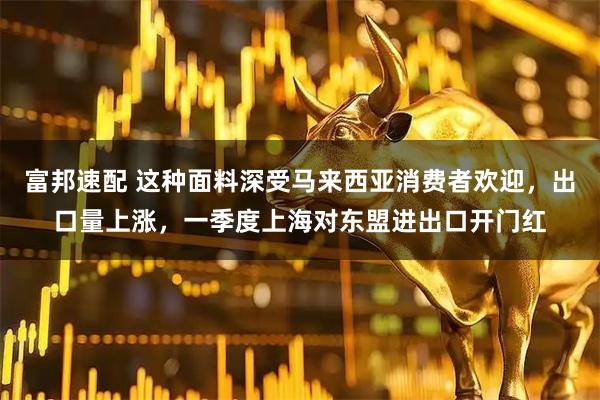 富邦速配 这种面料深受马来西亚消费者欢迎，出口量上涨，一季度上海对东盟进出口开门红
