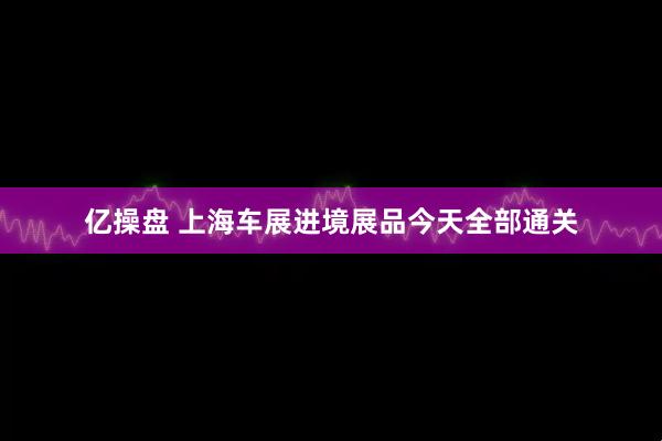 亿操盘 上海车展进境展品今天全部通关