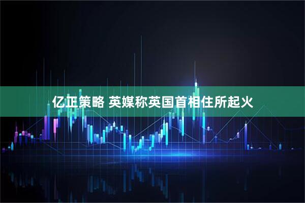 亿正策略 英媒称英国首相住所起火