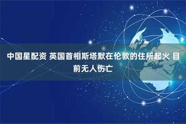 中国星配资 英国首相斯塔默在伦敦的住所起火 目前无人伤亡