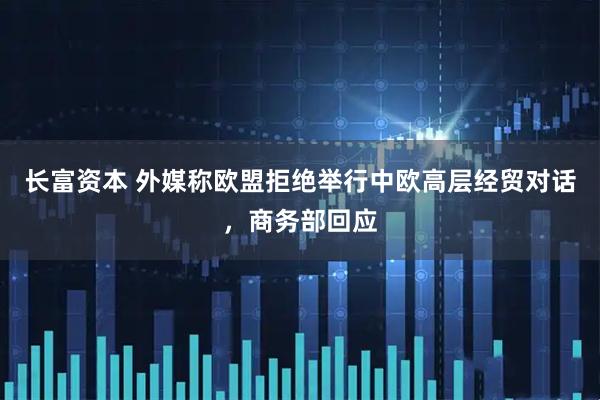 长富资本 外媒称欧盟拒绝举行中欧高层经贸对话，商务部回应