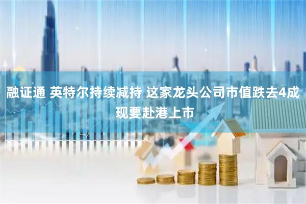 融证通 英特尔持续减持 这家龙头公司市值跌去4成 现要赴港上市