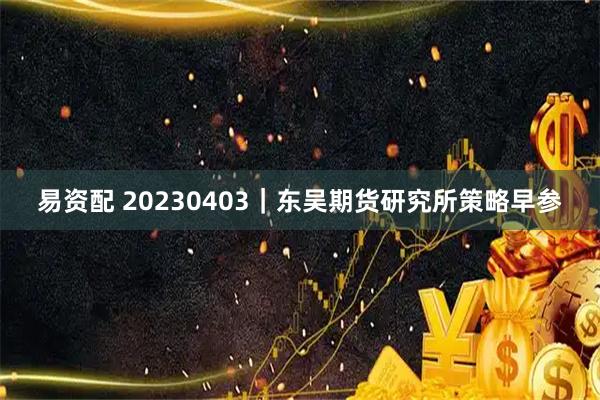 易资配 20230403｜东吴期货研究所策略早参