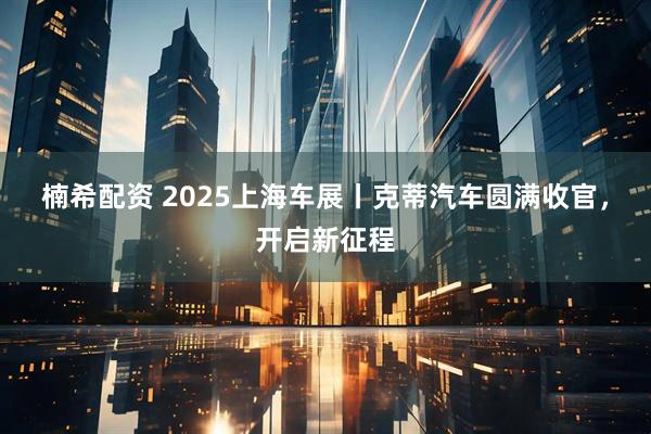 楠希配资 2025上海车展丨克蒂汽车圆满收官，开启新征程