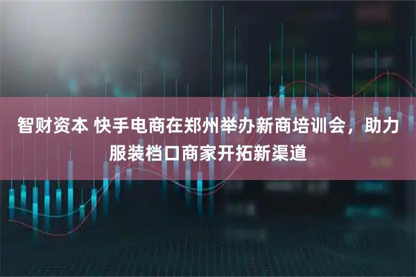 智财资本 快手电商在郑州举办新商培训会，助力服装档口商家开拓新渠道