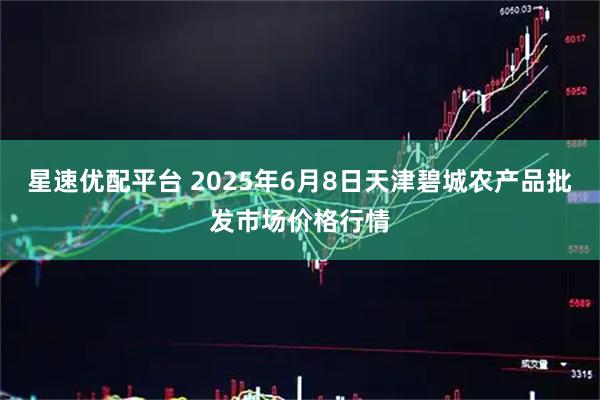 星速优配平台 2025年6月8日天津碧城农产品批发市场价格行情