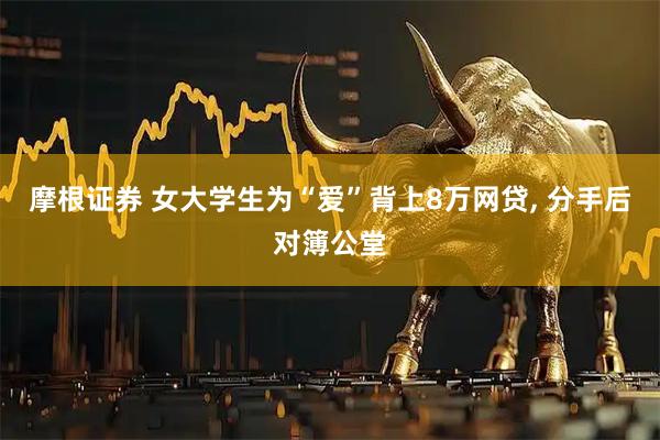 摩根证券 女大学生为“爱”背上8万网贷, 分手后对簿公堂