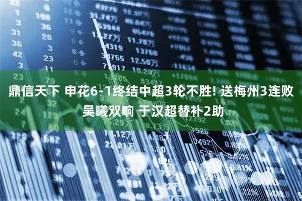 鼎信天下 申花6-1终结中超3轮不胜! 送梅州3连败 吴曦双响 于汉超替补2助