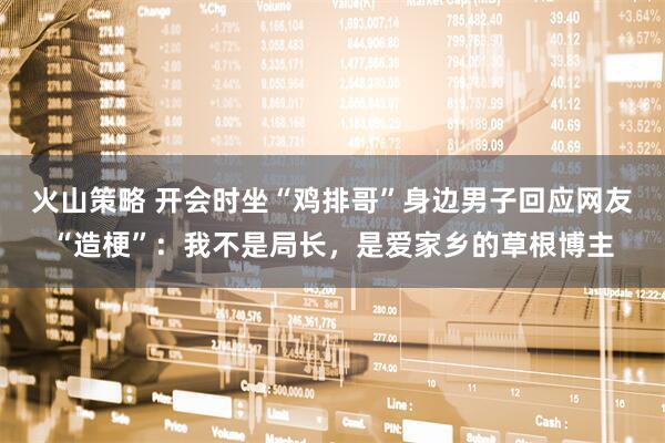 火山策略 开会时坐“鸡排哥”身边男子回应网友“造梗”：我不是局长，是爱家乡的草根博主