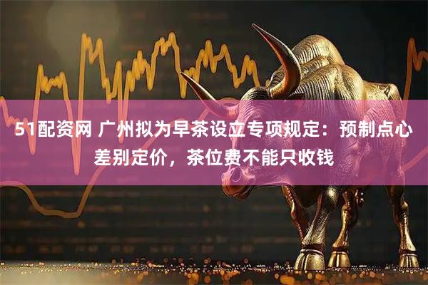 51配资网 广州拟为早茶设立专项规定：预制点心差别定价，茶位费不能只收钱