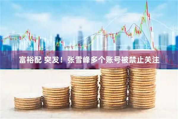 富裕配 突发！张雪峰多个账号被禁止关注