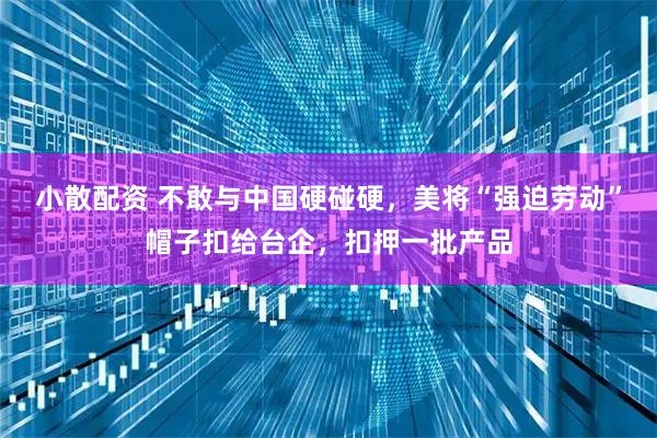 小散配资 不敢与中国硬碰硬，美将“强迫劳动”帽子扣给台企，扣押一批产品