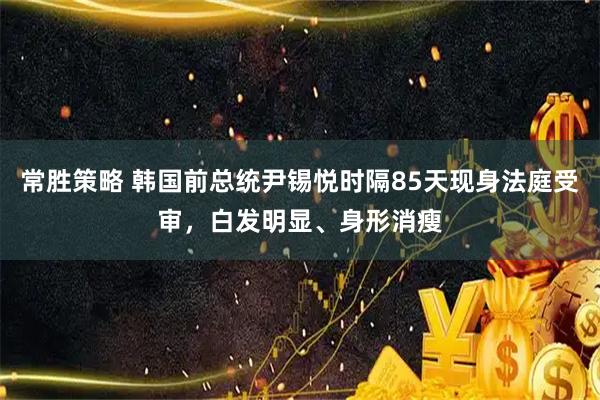 常胜策略 韩国前总统尹锡悦时隔85天现身法庭受审，白发明显、身形消瘦