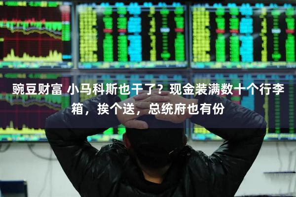 豌豆财富 小马科斯也干了？现金装满数十个行李箱，挨个送，总统府也有份