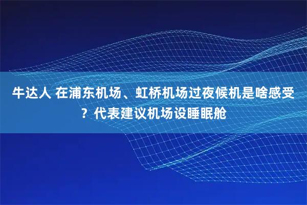 牛达人 在浦东机场、虹桥机场过夜候机是啥感受？代表建议机场设睡眠舱