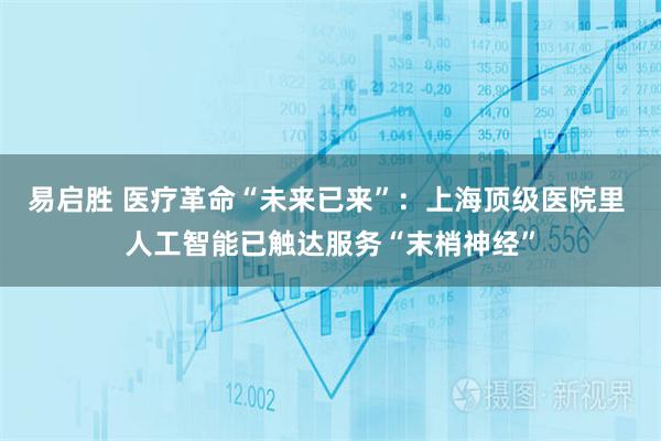 易启胜 医疗革命“未来已来”：上海顶级医院里 人工智能已触达服务“末梢神经”