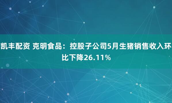 凯丰配资 克明食品：控股子公司5月生猪销售收入环比下降26.11%