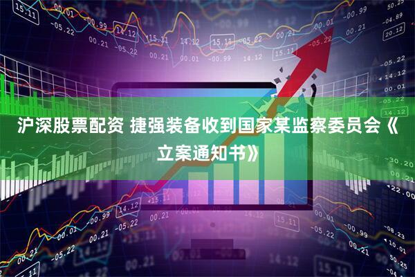 沪深股票配资 捷强装备收到国家某监察委员会《立案通知书》