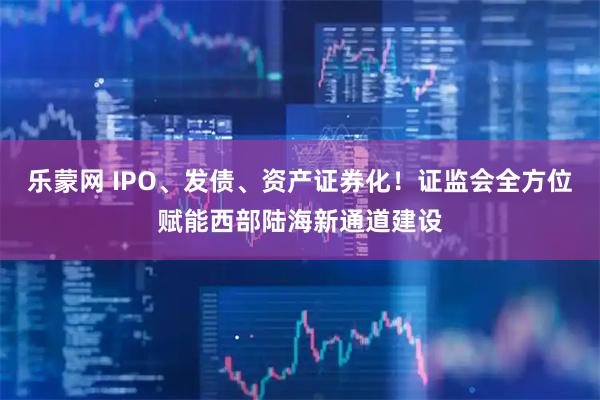 乐蒙网 IPO、发债、资产证券化!证监会全方位赋能西部陆海新通道建设