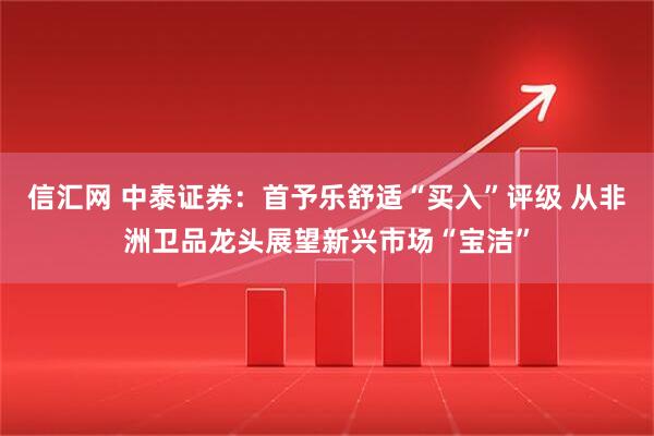 信汇网 中泰证券：首予乐舒适“买入”评级 从非洲卫品龙头展望新兴市场“宝洁”