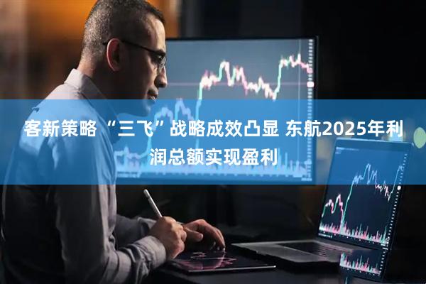 客新策略 “三飞”战略成效凸显 东航2025年利润总额实现盈利