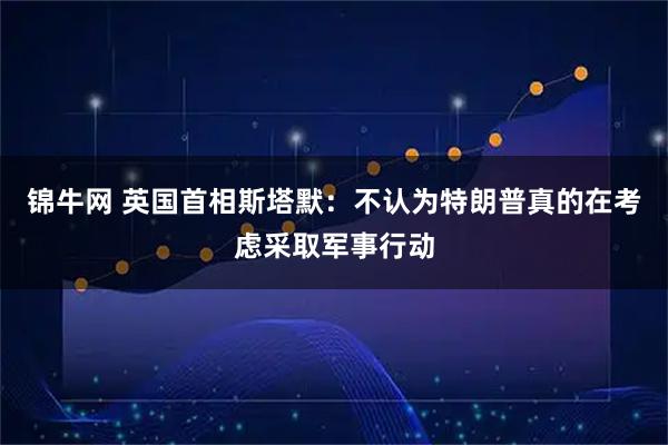 锦牛网 英国首相斯塔默：不认为特朗普真的在考虑采取军事行动