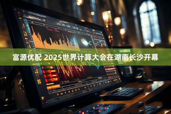 富源优配 2025世界计算大会在湖南长沙开幕