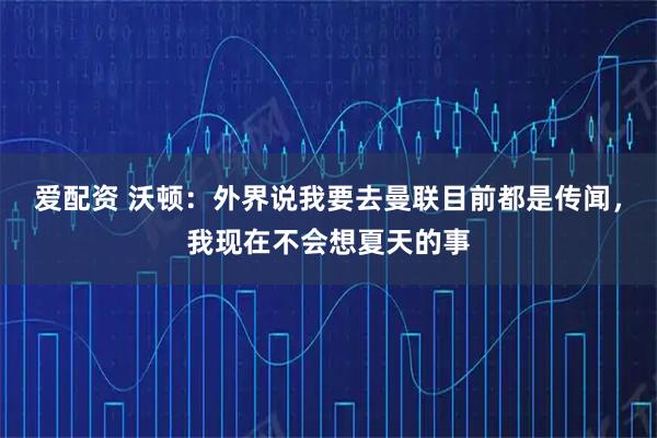 爱配资 沃顿:外界说我要去曼联目前都是传闻,我现在不会想夏天的事