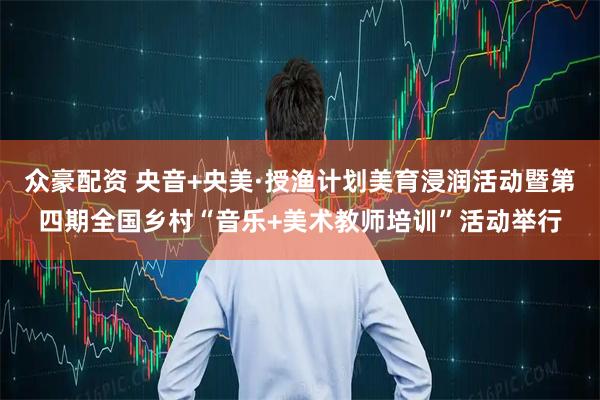 众豪配资 央音+央美·授渔计划美育浸润活动暨第四期全国乡村“音乐+美术教师培训”活动举行
