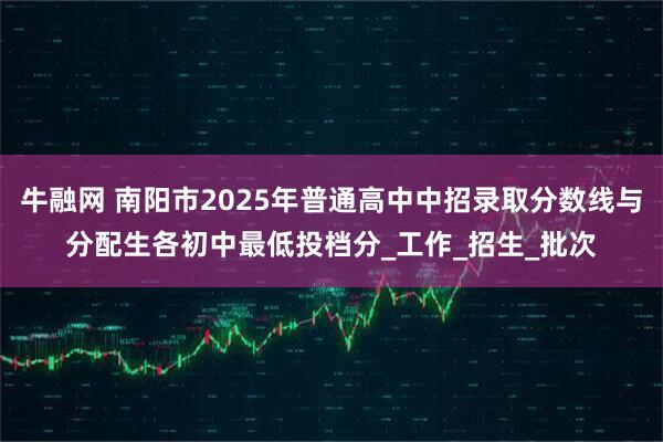 牛融网 南阳市2025年普通高中中招录取分数线与分配生各初中最低投档分_工作_招生_批次