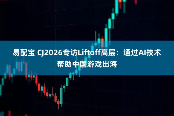 易配宝 CJ2026专访Liftoff高层：通过AI技术帮助中国游戏出海