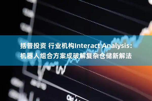 括普投资 行业机构Interact Analysis：机器人组合方案成破解复杂仓储新解法