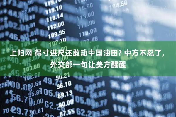 上阳网 得寸进尺还敢动中国油田? 中方不忍了, 外交部一句让美方醒醒
